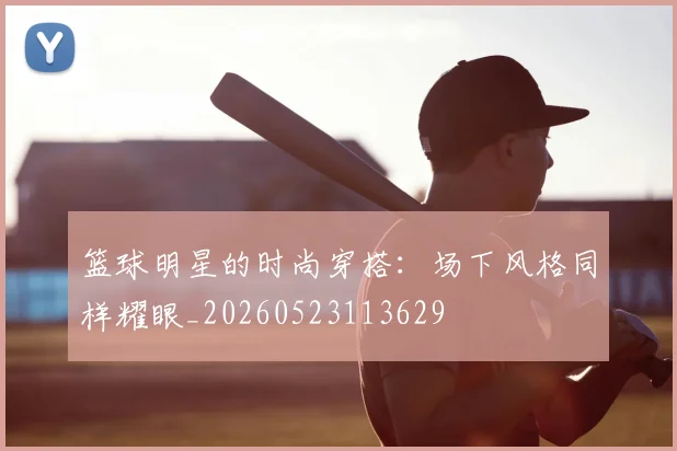 篮球明星的时尚穿搭：场下风格同样耀眼_20260523113629