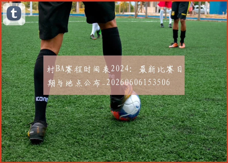 村BA赛程时间表2024:最新比赛日期与地点公布_20260606153506