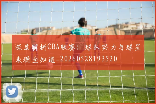 深度解析CBA联赛:球队实力与球星表现全知道_20260528193520
