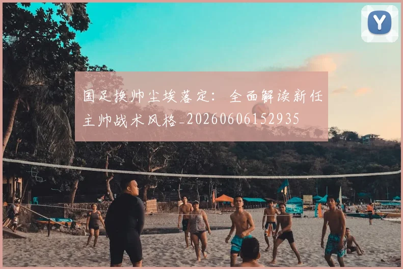 国足换帅尘埃落定:全面解读新任主帅战术风格_20260606152935