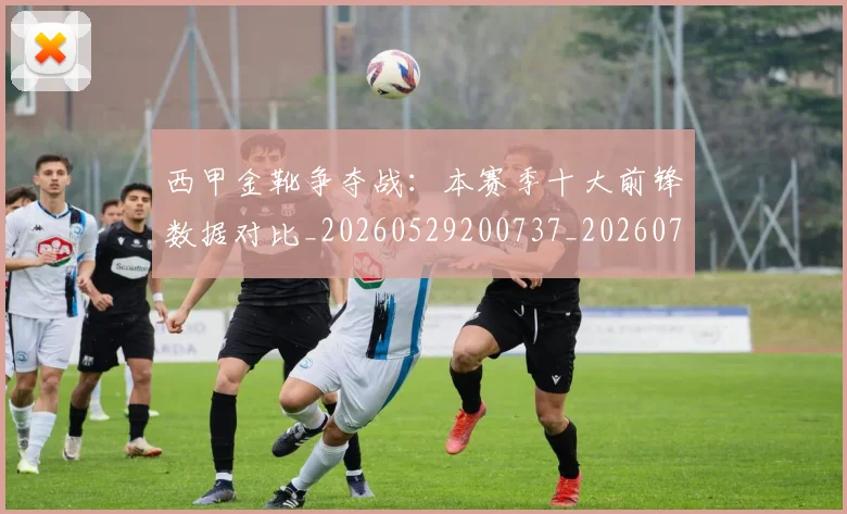 西甲金靴争夺战：本赛季十大前锋数据对比_20260529200737_20260703181937